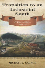 Title: Transition to an Industrial South: Athens, Georgia, 1830-1870, Author: Michael J. Gagnon