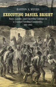 Title: Executing Daniel Bright: Race, Loyalty, and Guerrilla Violence in a Coastal Carolina Community, 1861-1865, Author: Barton A. Myers