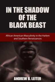 Title: In the Shadow of the Black Beast: African American Masculinity in the Harlem and Southern Renaissances, Author: Andrew B. Leiter