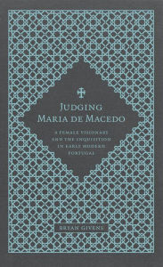 Title: Judging Maria de Macedo: A Female Visionary and the Inquisition in Early Modern Portugal, Author: Bryan Givens