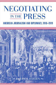 Title: Negotiating in the Press: American Journalism and Diplomacy, 1918-1919, Author: Joseph R. Hayden