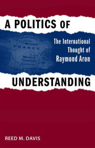 Title: A Politics of Understanding: The International Thought of Raymond Aron, Author: Reed M. Davis