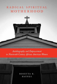 Title: Radical Spiritual Motherhood: Autobiography and Empowerment in Nineteenth-Century African American Women, Author: Rosetta R. Haynes