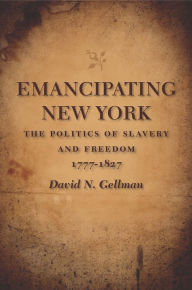 Title: Emancipating New York: The Politics of Slavery and Freedom, 1777-1827, Author: David N. Gellman