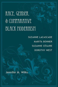 Title: Race, Gender, and Comparative Black Modernism: Suzanne Lacascade, Marita Bonner, Suzanne Césaire, Dorothy West, Author: Jennifer M. Wilks