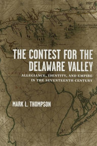 Title: The Contest for the Delaware Valley: Allegiance, Identity, and Empire in the Seventeenth Century, Author: Mark L. Thompson