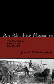 Title: An Absolute Massacre: The New Orleans Race Riot of July 30, 1866, Author: James G. Hollandsworth Jr.