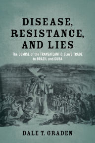 Title: Disease, Resistance, and Lies: The Demise of the Transatlantic Slave Trade to Brazil and Cuba, Author: Dale T. Graden