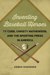 Title: Inventing Baseball Heroes: Ty Cobb, Christy Mathewson, and the Sporting Press in America, Author: Amber Roessner