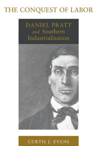 Title: The Conquest of Labor: Daniel Pratt and Southern Industrialization, Author: Curtis J. Evans