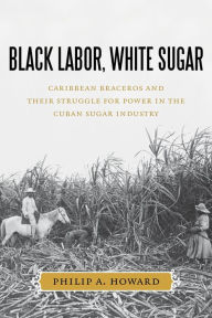 Title: Black Labor, White Sugar: Caribbean Braceros and Their Struggle for Power in the Cuban Sugar Industry, Author: Philip A. Howard