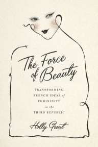 Title: The Force of Beauty: Transforming French Ideas of Femininity in the Third Republic, Author: Holly Grout