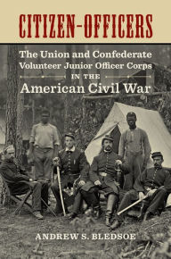 Title: Citizen-Officers: The Union and Confederate Volunteer Junior Officer Corps in the American Civil War, Author: Andrew S. Bledsoe