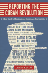 Title: Reporting the Cuban Revolution: How Castro Manipulated American Journalists, Author: Leonard Ray Teel