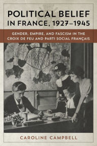 Title: Political Belief in France, 1927-1945: Gender, Empire, and Fascism in the Croix de Feu and Parti Social Francais, Author: Caroline Campbell