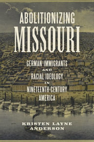 Title: Abolitionizing Missouri: German Immigrants and Racial Ideology in Nineteenth-Century America, Author: Kristen Layne Anderson