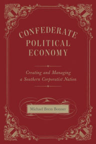 Title: Confederate Political Economy: Creating and Managing a Southern Corporatist Nation, Author: Michael Brem Bonner