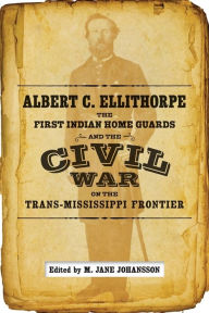 Title: Albert C. Ellithorpe, the First Indian Home Guards, and the Civil War on the Trans-Mississippi Frontier, Author: M. Jane Johansson