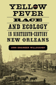 Title: Yellow Fever, Race, and Ecology in Nineteenth-Century New Orleans, Author: Urmi Engineer Willoughby