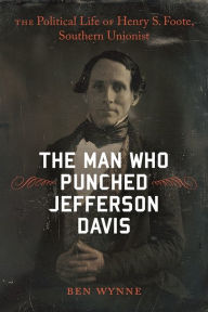 Title: The Man Who Punched Jefferson Davis: The Political Life of Henry S. Foote, Southern Unionist, Author: Ben Wynne