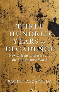 Title: Three Hundred Years of Decadence: New Orleans Literature and the Transatlantic World, Author: Robert Azzarello