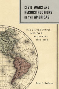 Title: Civil Wars and Reconstructions in the Americas: The United States, Mexico, and Argentina, 1860-1880, Author: Evan C. Rothera