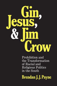 Title: Gin, Jesus, and Jim Crow: Prohibition and the Transformation of Racial and Religious Politics in the South, Author: Brendan J. J. Payne