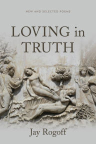 Title: Loving in Truth: New and Selected Poems, Author: Jay Rogoff