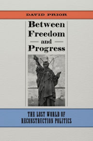 Title: Between Freedom and Progress: The Lost World of Reconstruction Politics, Author: David Prior