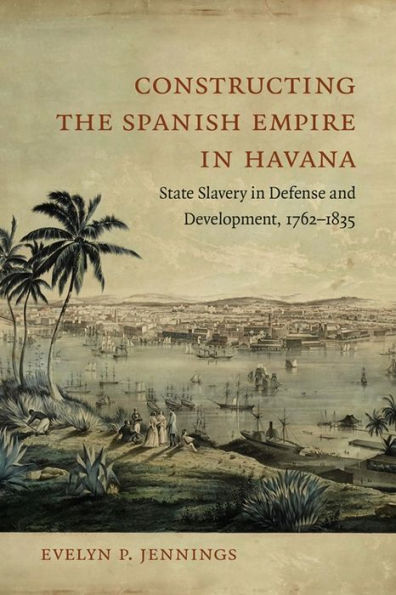 Constructing the Spanish Empire Havana: State Slavery Defense and Development, 1762-1835