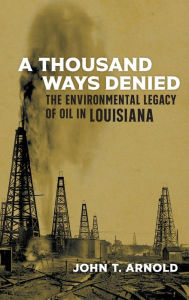 Title: A Thousand Ways Denied: The Environmental Legacy of Oil in Louisiana, Author: John T. Arnold