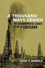 Title: A Thousand Ways Denied: The Environmental Legacy of Oil in Louisiana, Author: John T. Arnold
