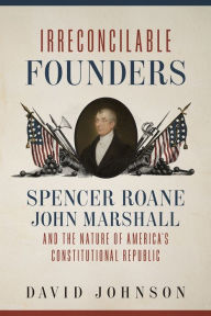 Title: Irreconcilable Founders: Spencer Roane, John Marshall, and the Nature of America's Constitutional Republic, Author: David Johnson
