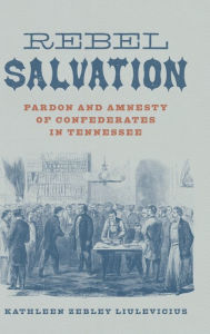 Title: Rebel Salvation: Pardon and Amnesty of Confederates in Tennessee, Author: Kathleen Zebley Liulevicius