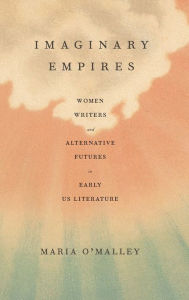 Title: Imaginary Empires: Women Writers and Alternative Futures in Early US Literature, Author: Maria O'Malley
