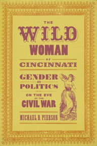 Title: The Wild Woman of Cincinnati: Gender and Politics on the Eve of the Civil War, Author: Michael D. Pierson