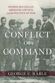 Title: Conflict of Command: George McClellan, Abraham Lincoln, and the Politics of War, Author: George C. Rable