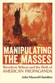 Epub ebook downloads for free Manipulating the Masses: Woodrow Wilson and the Birth of American Propaganda by John Maxwell Hamilton (English literature) RTF FB2 9780807181713