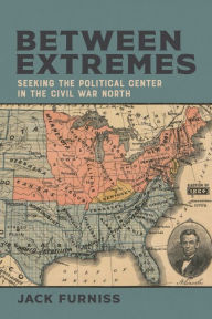 Title: Between Extremes: Seeking the Political Center in the Civil War North, Author: Jack Furniss