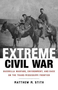 Title: Extreme Civil War: Guerrilla Warfare, Environment, and Race on the Trans-Mississippi Frontier, Author: Matthew M. Stith