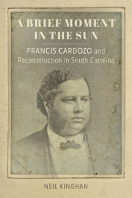 Title: A Brief Moment in the Sun: Francis Cardozo and Reconstruction in South Carolina, Author: Neil Kinghan