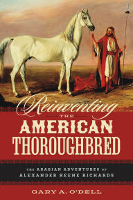 Title: Reinventing the American Thoroughbred: The Arabian Adventures of Alexander Keene Richards, Author: Gary A. O'Dell