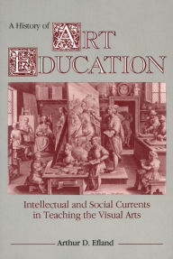 Title: A History of Art Education: Intellectual and Social Currents in Teaching the Visual Arts / Edition 1, Author: Arthur D. Efland