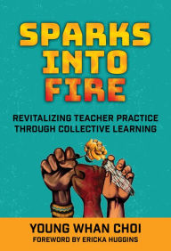 Title: Sparks Into Fire: Revitalizing Teacher Practice Through Collective Learning, Author: Young Whan Choi