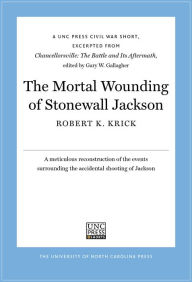 Title: The Mortal Wounding of Stonewall Jackson: A UNC Press Civil War Short, Excerpted from Chancellorsville: The Battle and Its Aftermath, edited by Gary W. Gallagher, Author: Robert K. Krick