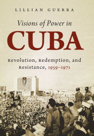 Title: Visions of Power in Cuba: Revolution, Redemption, and Resistance, 1959-1971, Author: Lillian Guerra