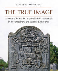 Title: The True Image: Gravestone Art and the Culture of Scotch Irish Settlers in the Pennsylvania and Carolina Backcountry, Author: Daniel W. Patterson