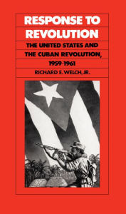 Title: Response to Revolution: The United States and the Cuban Revolution, 1959-1961, Author: Richard E. Welch