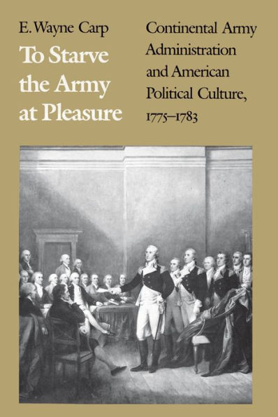 To Starve the Army at Pleasure: Continental Army Administration and American Political Culture, 1775-1783 / Edition 1