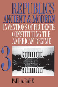 Title: Republics Ancient and Modern, Volume III: Inventions of Prudence: Constituting the American Regime / Edition 1, Author: Paul A. Rahe